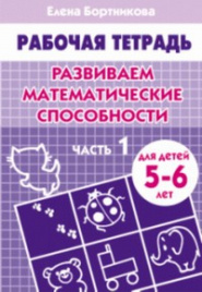 Развиваем математические способности (для детей 5-6 лет) часть 1. Рабочая тетрадь.